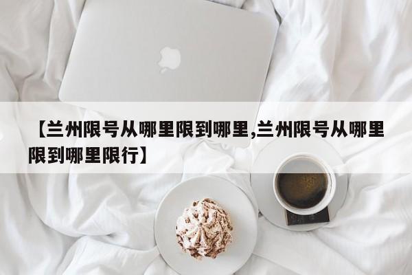 【兰州限号从哪里限到哪里,兰州限号从哪里限到哪里限行】