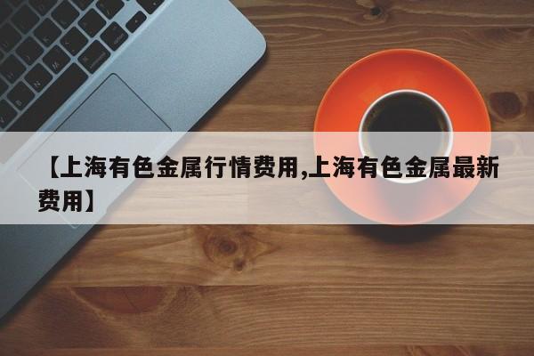 【上海有色金属行情费用,上海有色金属最新费用】