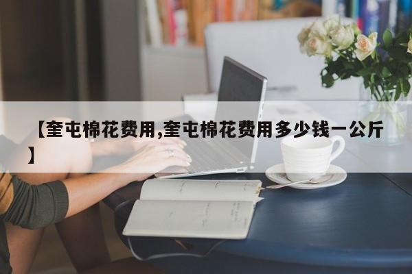 【奎屯棉花费用,奎屯棉花费用多少钱一公斤】