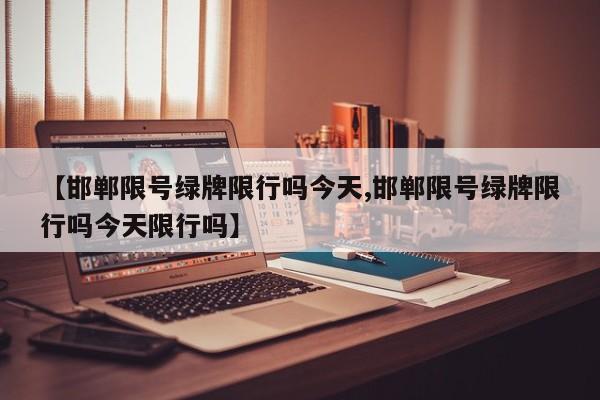 【邯郸限号绿牌限行吗今天,邯郸限号绿牌限行吗今天限行吗】