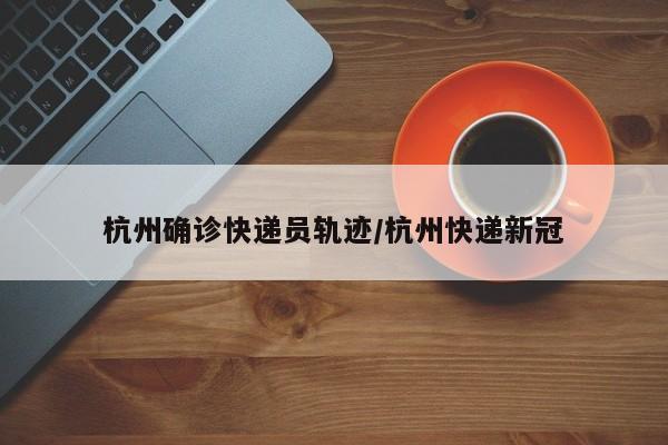 杭州确诊快递员轨迹/杭州快递新冠
