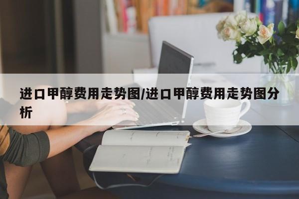 进口甲醇费用走势图/进口甲醇费用走势图分析