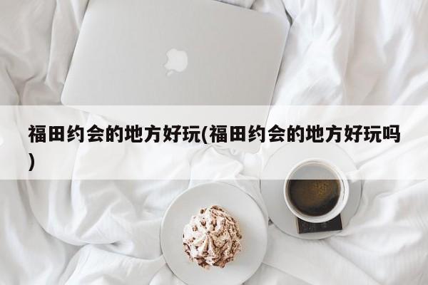 福田约会的地方好玩(福田约会的地方好玩吗)