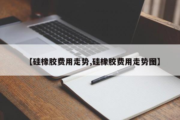 【硅橡胶费用走势,硅橡胶费用走势图】