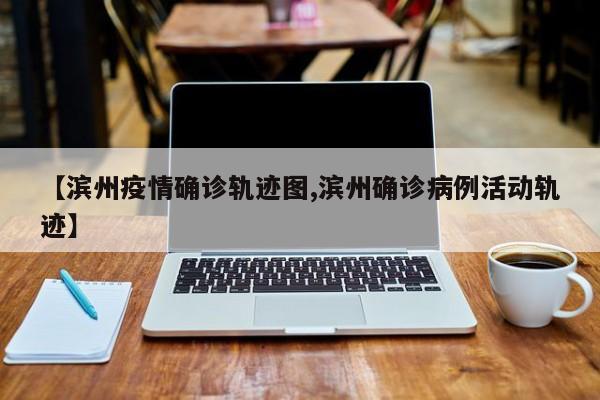 【滨州疫情确诊轨迹图,滨州确诊病例活动轨迹】