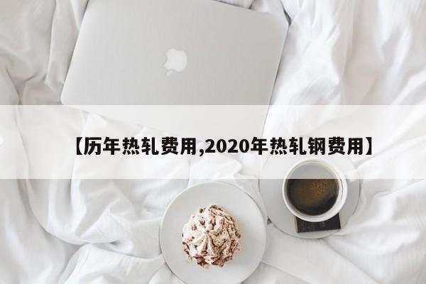 【历年热轧费用,2020年热轧钢费用】