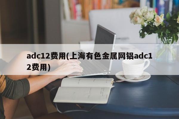 adc12费用(上海有色金属网铝adc12费用)