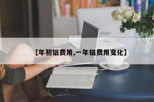 【年初铝费用,一年铝费用变化】