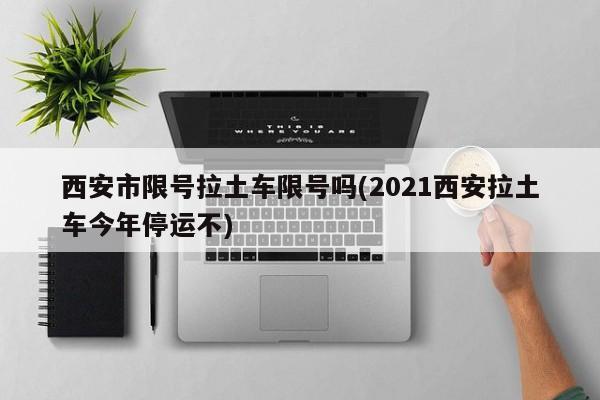 西安市限号拉土车限号吗(2021西安拉土车今年停运不)