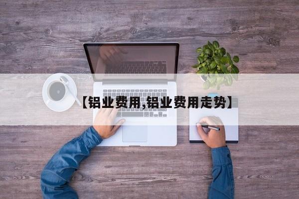 【铝业费用,铝业费用走势】