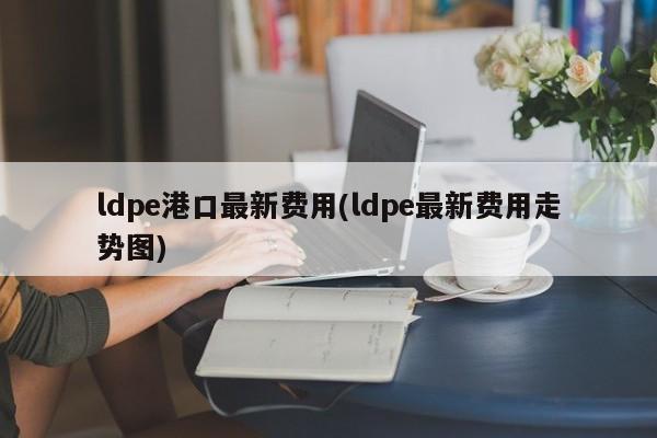 ldpe港口最新费用(ldpe最新费用走势图)