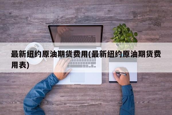 最新纽约原油期货费用(最新纽约原油期货费用表)