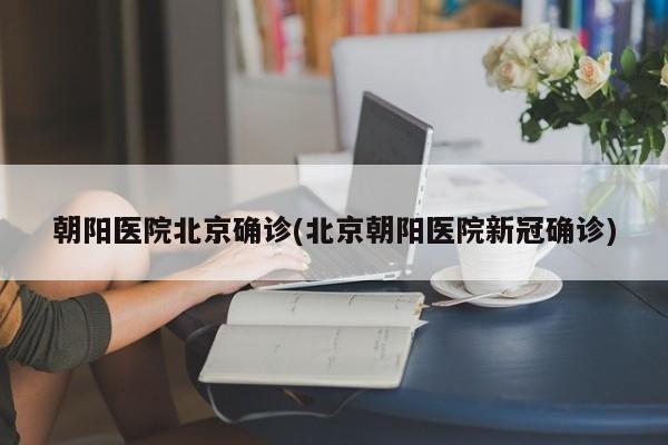 朝阳医院北京确诊(北京朝阳医院新冠确诊)