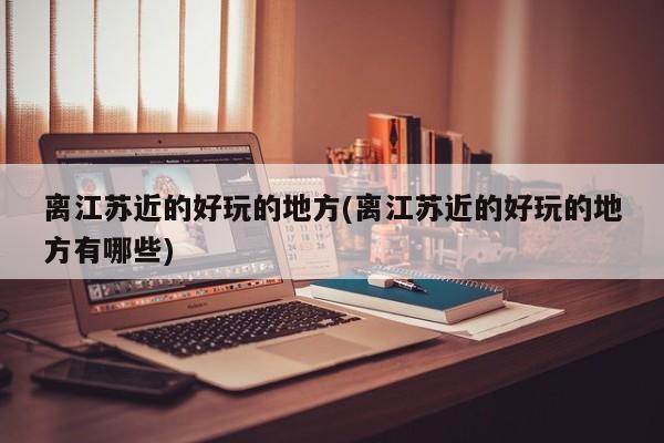 离江苏近的好玩的地方(离江苏近的好玩的地方有哪些)