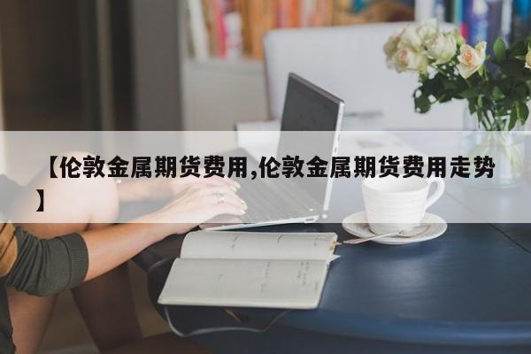 【伦敦金属期货费用,伦敦金属期货费用走势】