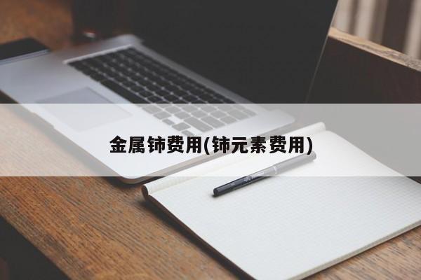 金属铈费用(铈元素费用)