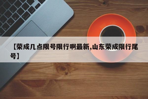 【荣成几点限号限行啊最新,山东荣成限行尾号】