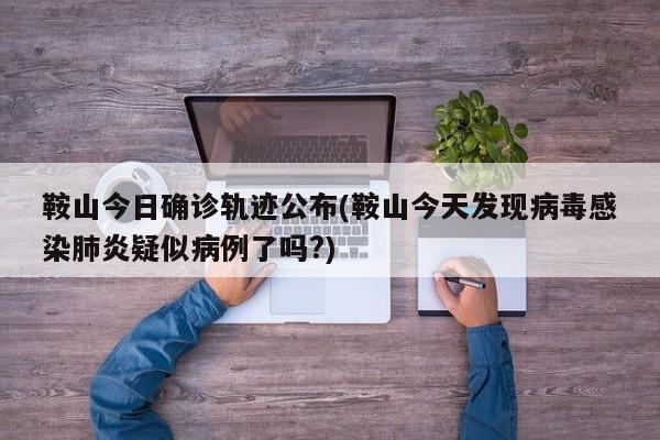 鞍山今日确诊轨迹公布(鞍山今天发现病毒感染肺炎疑似病例了吗?)
