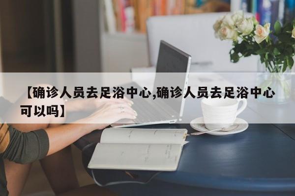 【确诊人员去足浴中心,确诊人员去足浴中心可以吗】