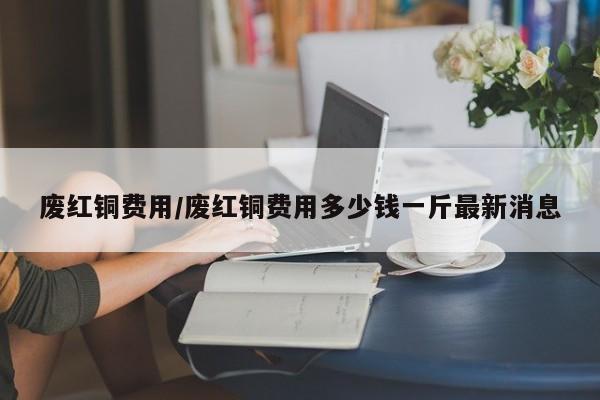 废红铜费用/废红铜费用多少钱一斤最新消息