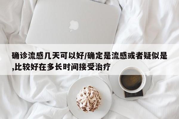 确诊流感几天可以好/确定是流感或者疑似是,比较好在多长时间接受治疗