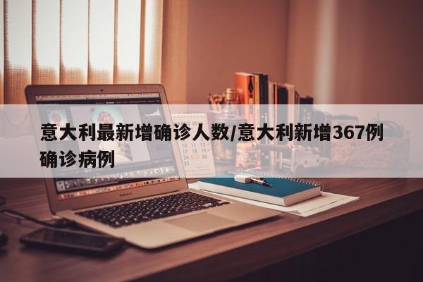 意大利最新增确诊人数/意大利新增367例确诊病例
