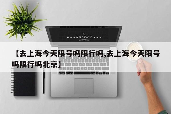 【去上海今天限号吗限行吗,去上海今天限号吗限行吗北京】