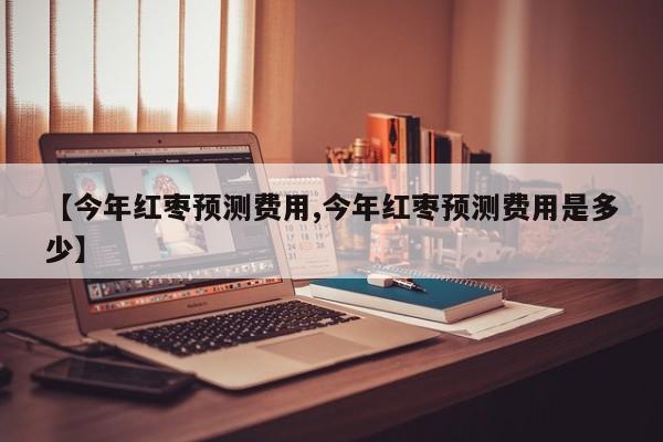 【今年红枣预测费用,今年红枣预测费用是多少】