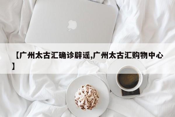 【广州太古汇确诊辟谣,广州太古汇购物中心】