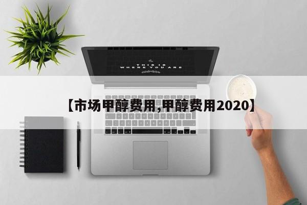 【市场甲醇费用,甲醇费用2020】