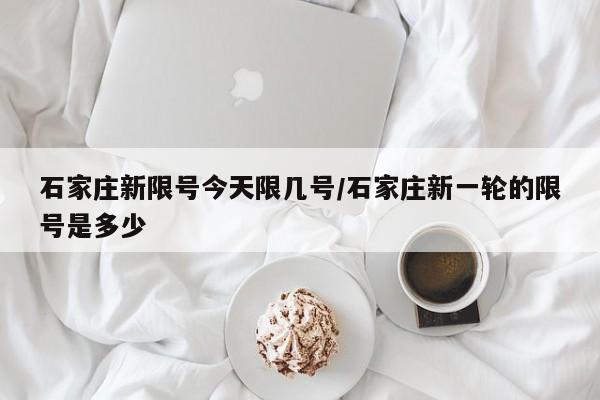 石家庄新限号今天限几号/石家庄新一轮的限号是多少