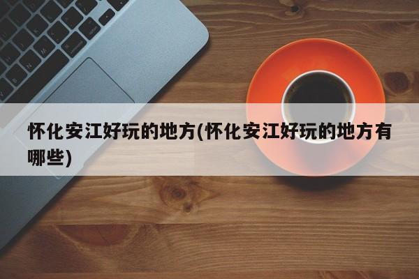 怀化安江好玩的地方(怀化安江好玩的地方有哪些)