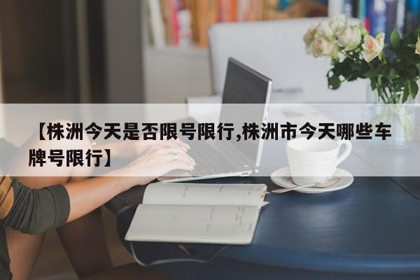 【株洲今天是否限号限行,株洲市今天哪些车牌号限行】