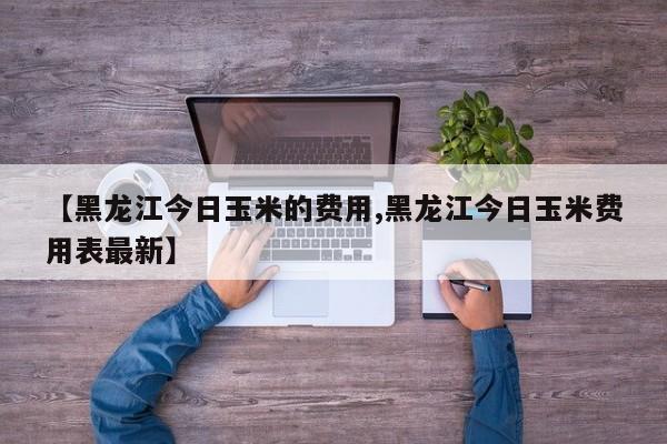 【黑龙江今日玉米的费用,黑龙江今日玉米费用表最新】