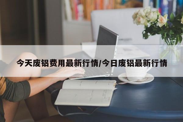 今天废铝费用最新行情/今日废铝最新行情