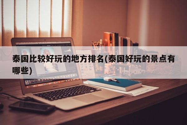 泰国比较好玩的地方排名(泰国好玩的景点有哪些)