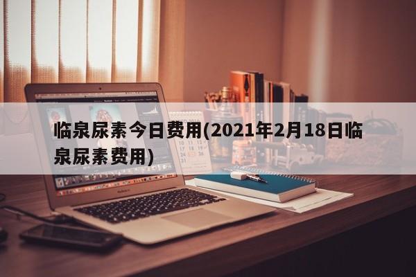 临泉尿素今日费用(2021年2月18日临泉尿素费用)
