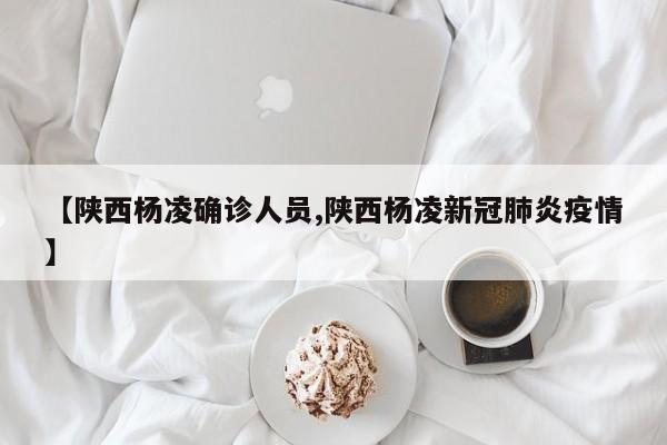 【陕西杨凌确诊人员,陕西杨凌新冠肺炎疫情】