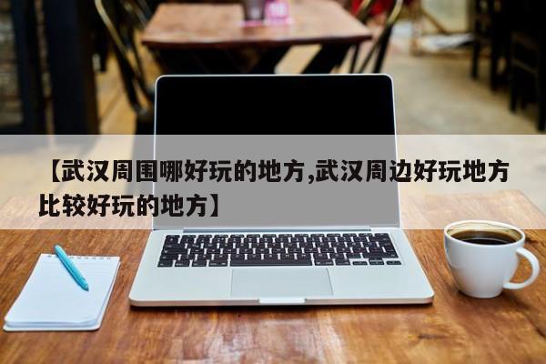 【武汉周围哪好玩的地方,武汉周边好玩地方比较好玩的地方】
