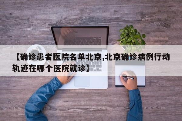 【确诊患者医院名单北京,北京确诊病例行动轨迹在哪个医院就诊】