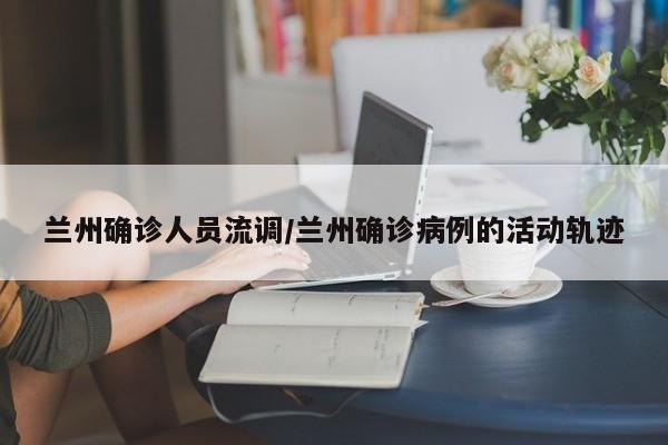 兰州确诊人员流调/兰州确诊病例的活动轨迹