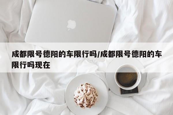 成都限号德阳的车限行吗/成都限号德阳的车限行吗现在