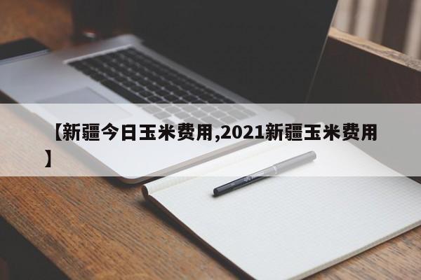 【新疆今日玉米费用,2021新疆玉米费用】