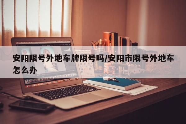 安阳限号外地车牌限号吗/安阳市限号外地车怎么办