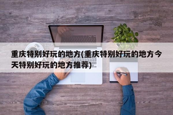 重庆特别好玩的地方(重庆特别好玩的地方今天特别好玩的地方推荐)