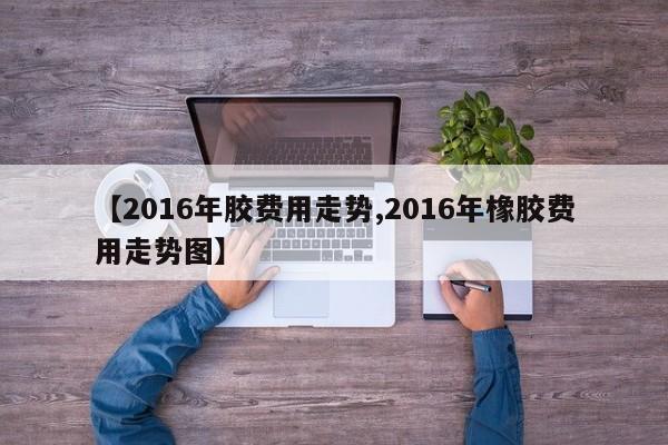 【2016年胶费用走势,2016年橡胶费用走势图】