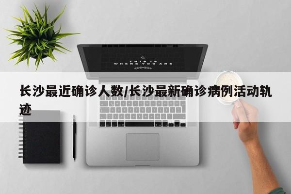 长沙最近确诊人数/长沙最新确诊病例活动轨迹