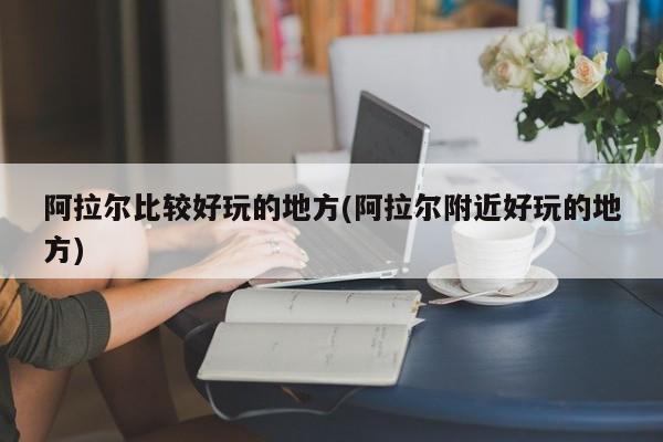 阿拉尔比较好玩的地方(阿拉尔附近好玩的地方)