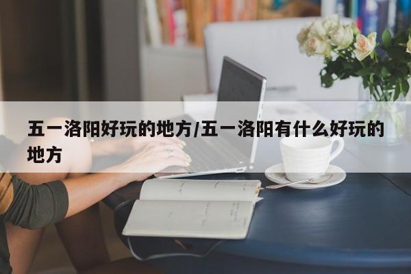 五一洛阳好玩的地方/五一洛阳有什么好玩的地方
