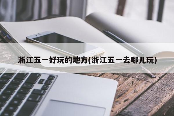 浙江五一好玩的地方(浙江五一去哪儿玩)